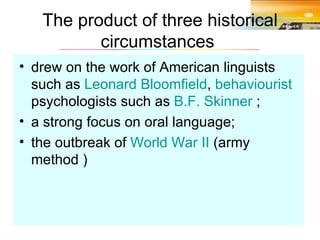 The product of three historical circumstances  drew on the work of American linguists such as  Leonard Bloomfield ,  behaviourist  psychologists such as  B.F. Skinner  ; a strong focus on oral language; the outbreak of  World War II  (army method ) 