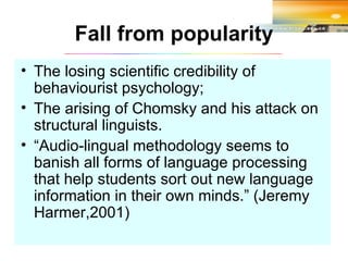 Fall from popularity The losing scientific credibility of behaviourist psychology; The arising of Chomsky and his attack on structural linguists. “ Audio-lingual methodology seems to banish all forms of language processing that help students sort out new language information in their own minds.” (Jeremy Harmer,2001) 