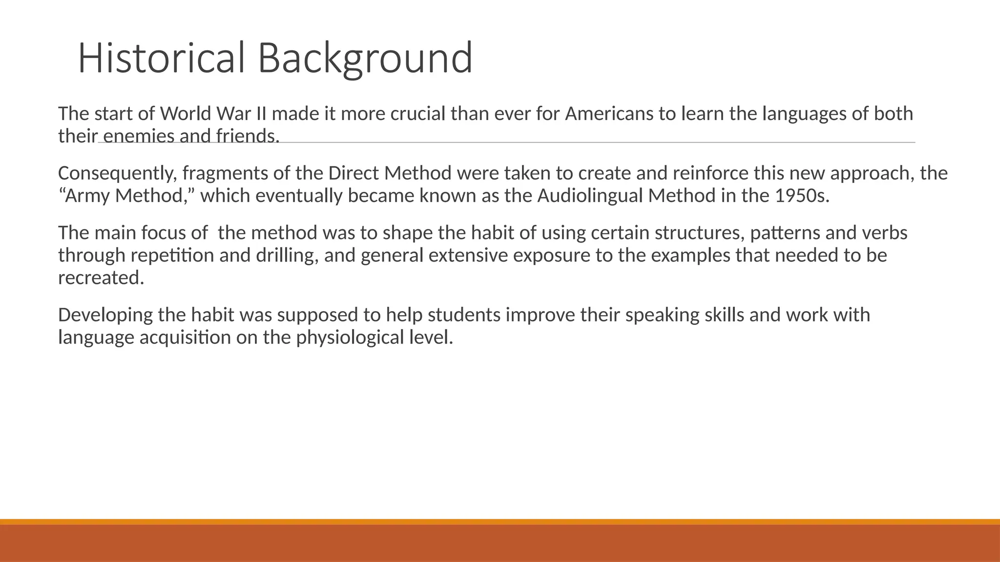 Historical Background
The start of World War II made it more crucial than ever for Americans to learn the languages of both
their enemies and friends.
Consequently, fragments of the Direct Method were taken to create and reinforce this new approach, the
“Army Method,” which eventually became known as the Audiolingual Method in the 1950s.
The main focus of the method was to shape the habit of using certain structures, patterns and verbs
through repetition and drilling, and general extensive exposure to the examples that needed to be
recreated.
Developing the habit was supposed to help students improve their speaking skills and work with
language acquisition on the physiological level.
 