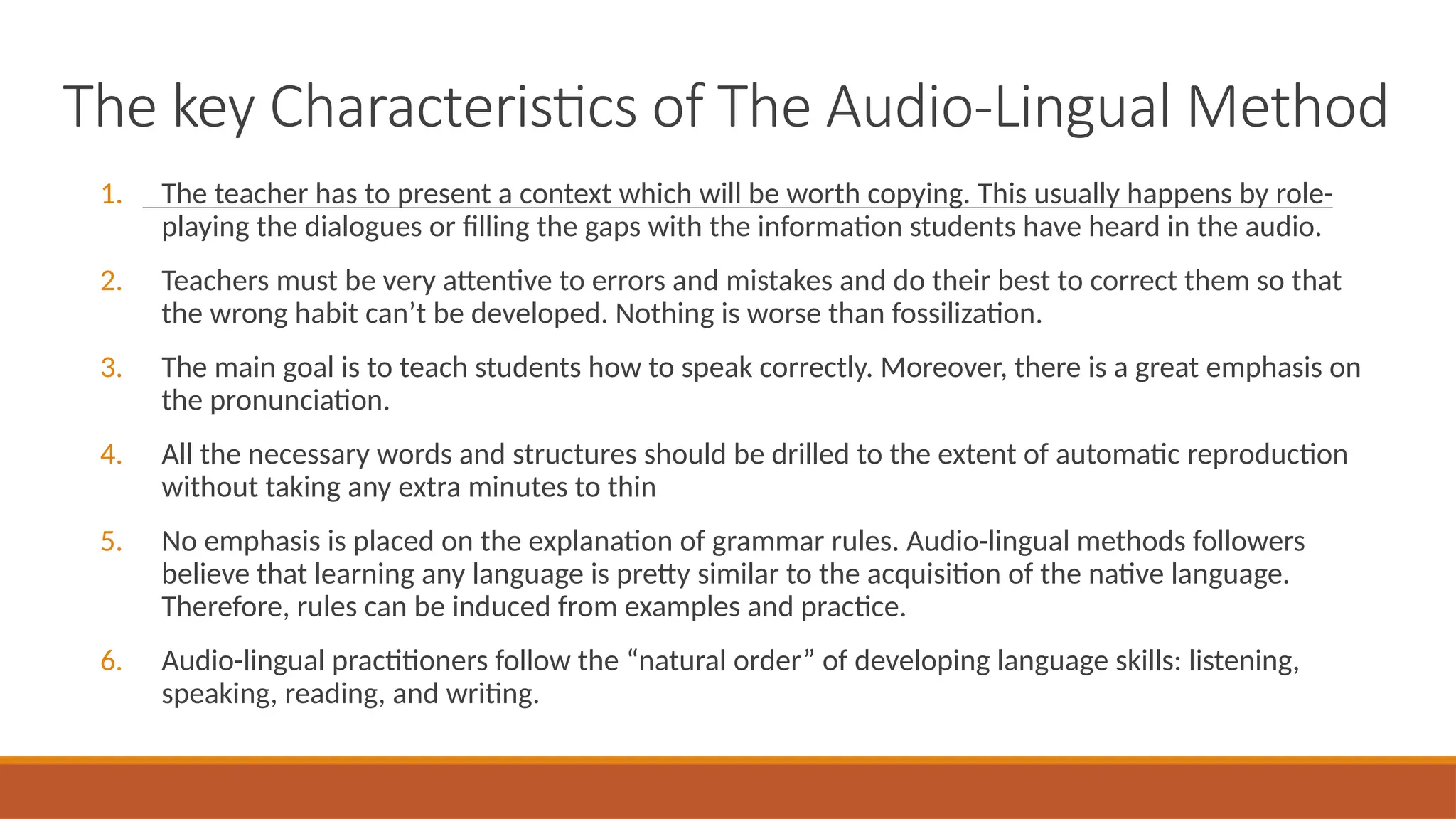 The key Characteristics of The Audio-Lingual Method
1. The teacher has to present a context which will be worth copying. This usually happens by role-
playing the dialogues or filling the gaps with the information students have heard in the audio.
2. Teachers must be very attentive to errors and mistakes and do their best to correct them so that
the wrong habit can’t be developed. Nothing is worse than fossilization.
3. The main goal is to teach students how to speak correctly. Moreover, there is a great emphasis on
the pronunciation.
4. All the necessary words and structures should be drilled to the extent of automatic reproduction
without taking any extra minutes to thin
5. No emphasis is placed on the explanation of grammar rules. Audio-lingual methods followers
believe that learning any language is pretty similar to the acquisition of the native language.
Therefore, rules can be induced from examples and practice.
6. Audio-lingual practitioners follow the “natural order” of developing language skills: listening,
speaking, reading, and writing.
 