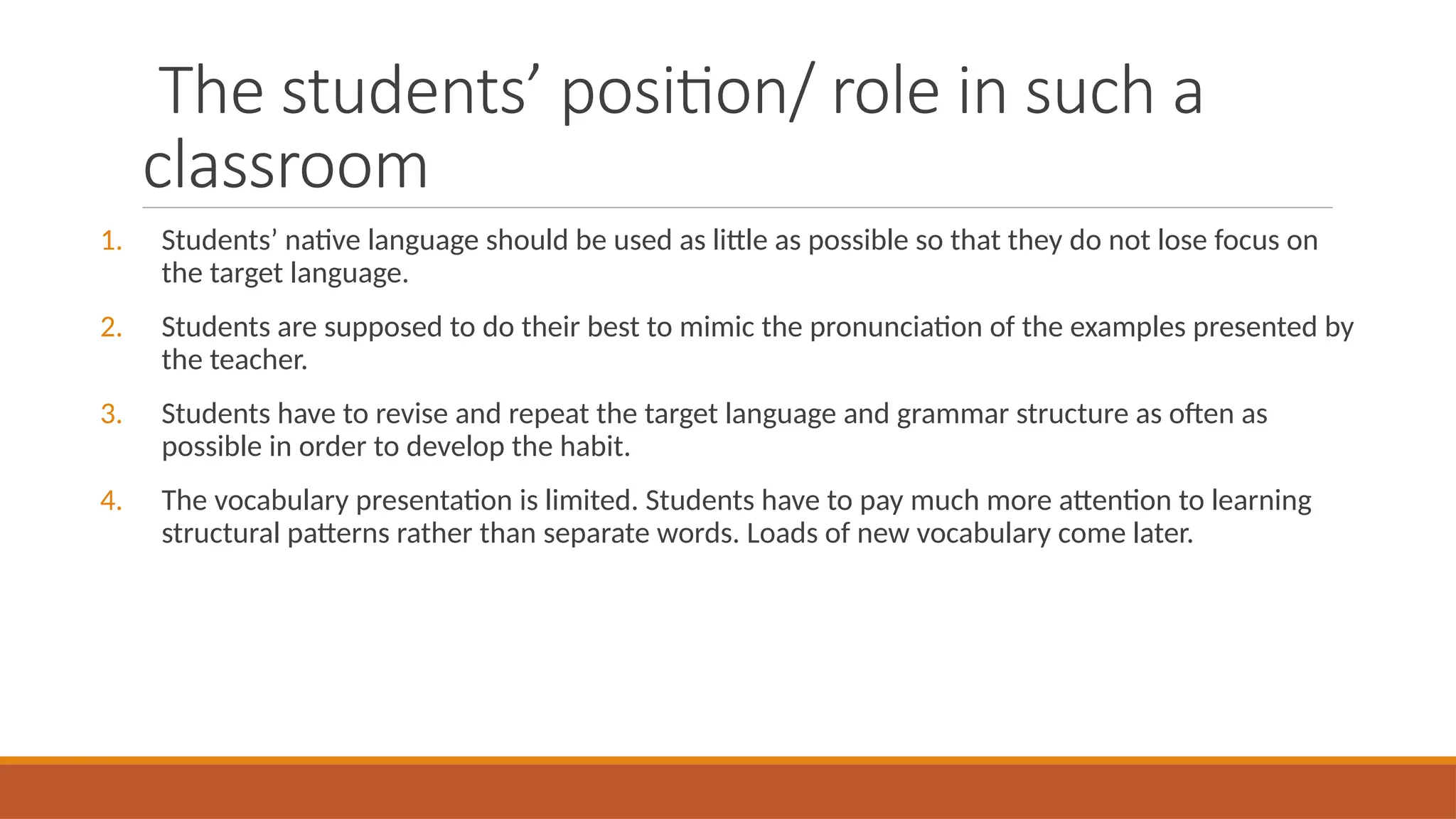 The students’ position/ role in such a
classroom
1. Students’ native language should be used as little as possible so that they do not lose focus on
the target language.
2. Students are supposed to do their best to mimic the pronunciation of the examples presented by
the teacher.
3. Students have to revise and repeat the target language and grammar structure as often as
possible in order to develop the habit.
4. The vocabulary presentation is limited. Students have to pay much more attention to learning
structural patterns rather than separate words. Loads of new vocabulary come later.
 