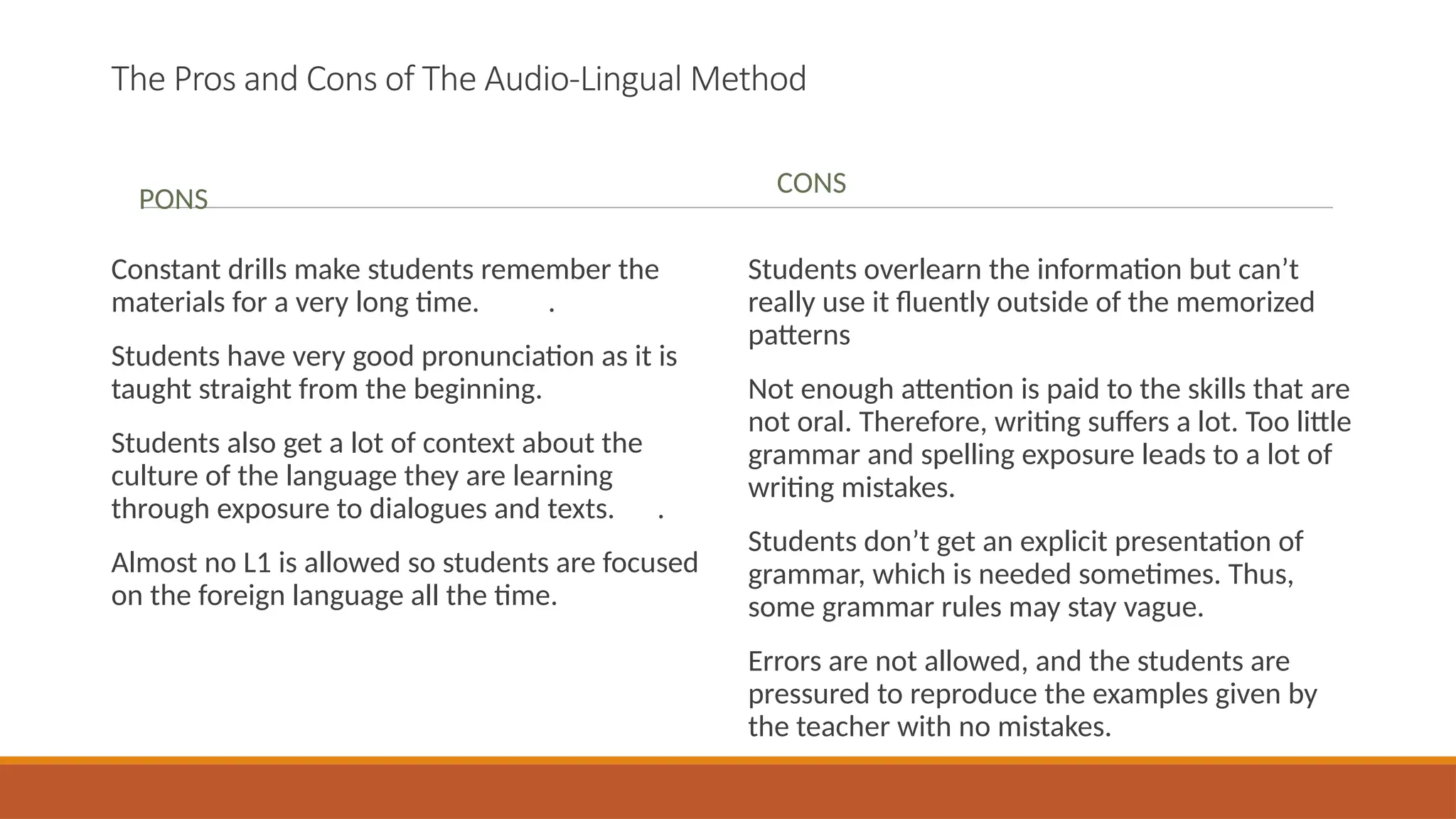 The Pros and Cons of The Audio-Lingual Method
PONS
Constant drills make students remember the
materials for a very long time. .
Students have very good pronunciation as it is
taught straight from the beginning.
Students also get a lot of context about the
culture of the language they are learning
through exposure to dialogues and texts. .
Almost no L1 is allowed so students are focused
on the foreign language all the time.
CONS
Students overlearn the information but can’t
really use it fluently outside of the memorized
patterns
Not enough attention is paid to the skills that are
not oral. Therefore, writing suffers a lot. Too little
grammar and spelling exposure leads to a lot of
writing mistakes.
Students don’t get an explicit presentation of
grammar, which is needed sometimes. Thus,
some grammar rules may stay vague.
Errors are not allowed, and the students are
pressured to reproduce the examples given by
the teacher with no mistakes.
 