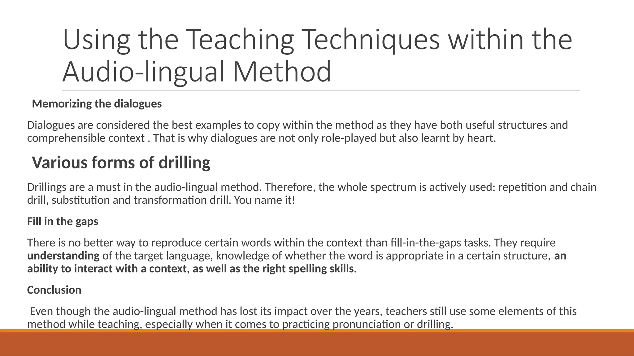 Using the Teaching Techniques within the
Audio-lingual Method
Memorizing the dialogues
Dialogues are considered the best examples to copy within the method as they have both useful structures and
comprehensible context . That is why dialogues are not only role-played but also learnt by heart.
Various forms of drilling
Drillings are a must in the audio-lingual method. Therefore, the whole spectrum is actively used: repetition and chain
drill, substitution and transformation drill. You name it!
Fill in the gaps
There is no better way to reproduce certain words within the context than fill-in-the-gaps tasks. They require
understanding of the target language, knowledge of whether the word is appropriate in a certain structure, an
ability to interact with a context, as well as the right spelling skills.
Conclusion
Even though the audio-lingual method has lost its impact over the years, teachers still use some elements of this
method while teaching, especially when it comes to practicing pronunciation or drilling.
 