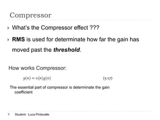 Compressor
 What’s the Compressor effect ???
 RMS is used for determinate how far the gain has
moved past the threshold.
The essential part of compressor is determinate the gain
coefficient
How works Compressor:
Student: Luca Pintavalle
 