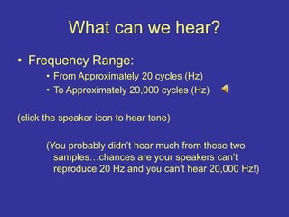 What can we hear?
• Frequency Range:
• From Approximately 20 cycles (Hz)
• To Approximately 20,000 cycles (Hz)
(click the speaker icon to hear tone)
(You probably didn’t hear much from these two
samples…chances are your speakers can’t
reproduce 20 Hz and you can’t hear 20,000 Hz!)
 