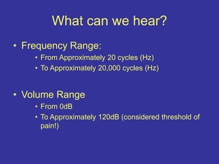 What can we hear?
• Frequency Range:
• From Approximately 20 cycles (Hz)
• To Approximately 20,000 cycles (Hz)
• Volume Range
• From 0dB
• To Approximately 120dB (considered threshold of
pain!)
 
