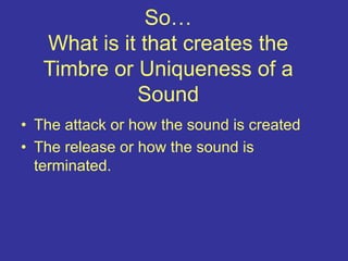 So…
What is it that creates the
Timbre or Uniqueness of a
Sound
• The attack or how the sound is created
• The release or how the sound is
terminated.
 