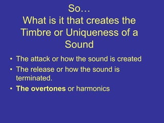 So…
What is it that creates the
Timbre or Uniqueness of a
Sound
• The attack or how the sound is created
• The release or how the sound is
terminated.
• The overtones or harmonics
 