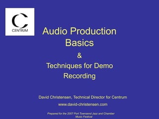 Audio Production
Basics
&
Techniques for Demo
Recording
David Christensen, Technical Director for Centrum
www.david-christensen.com
Prepared for the 2007 Port Townsend Jazz and Chamber
Music Festival
 