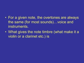 • For a given note, the overtones are always
the same (for most sounds)…voice and
instruments.
• What gives the note timbre (what make it a
violin or a clarinet etc.) is
 
