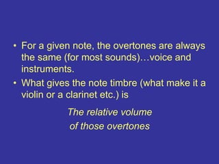 • For a given note, the overtones are always
the same (for most sounds)…voice and
instruments.
• What gives the note timbre (what make it a
violin or a clarinet etc.) is
•
The relative volume
of those overtones
 