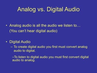 Analog vs. Digital Audio
• Analog audio is all the audio we listen to…
(You can’t hear digital audio)
• Digital Audio
– To create digital audio you first must convert analog
audio to digital.
–To listen to digital audio you must first convert digital
audio to analog.
 