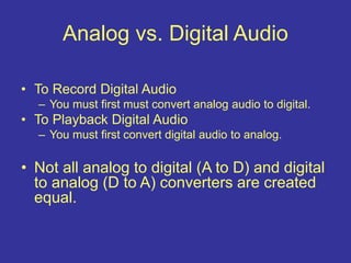• To Record Digital Audio
– You must first must convert analog audio to digital.
• To Playback Digital Audio
– You must first convert digital audio to analog.
• Not all analog to digital (A to D) and digital
to analog (D to A) converters are created
equal.
Analog vs. Digital Audio
 