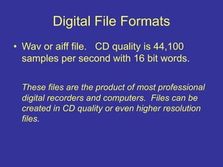 Digital File Formats
• Wav or aiff file. CD quality is 44,100
samples per second with 16 bit words.
These files are the product of most professional
digital recorders and computers. Files can be
created in CD quality or even higher resolution
files.
 