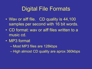 Digital File Formats
• Wav or aiff file. CD quality is 44,100
samples per second with 16 bit words.
• CD format: wav or aiff files written to a
music cd.
• MP3 format
– Most MP3 files are 128kbps
– High almost CD quality are aprox 360kbps
 
