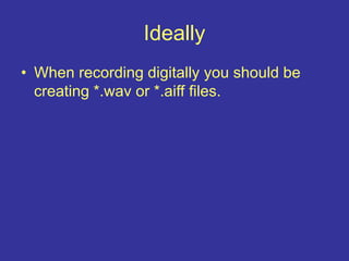 Ideally
• When recording digitally you should be
creating *.wav or *.aiff files.
 