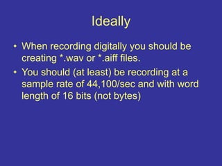 Ideally
• When recording digitally you should be
creating *.wav or *.aiff files.
• You should (at least) be recording at a
sample rate of 44,100/sec and with word
length of 16 bits (not bytes)
 