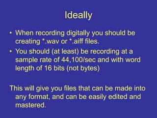 Ideally
• When recording digitally you should be
creating *.wav or *.aiff files.
• You should (at least) be recording at a
sample rate of 44,100/sec and with word
length of 16 bits (not bytes)
This will give you files that can be made into
any format, and can be easily edited and
mastered.
 