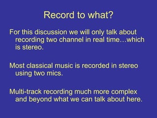 Record to what?
For this discussion we will only talk about
recording two channel in real time…which
is stereo.
Most classical music is recorded in stereo
using two mics.
Multi-track recording much more complex
and beyond what we can talk about here.
 