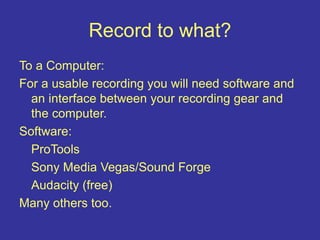 Record to what?
To a Computer:
For a usable recording you will need software and
an interface between your recording gear and
the computer.
Software:
ProTools
Sony Media Vegas/Sound Forge
Audacity (free)
Many others too.
 
