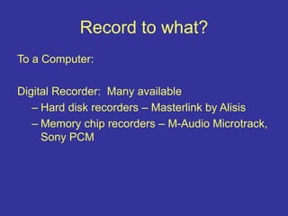 Record to what?
To a Computer:
Digital Recorder: Many available
– Hard disk recorders – Masterlink by Alisis
– Memory chip recorders – M-Audio Microtrack,
Sony PCM
 