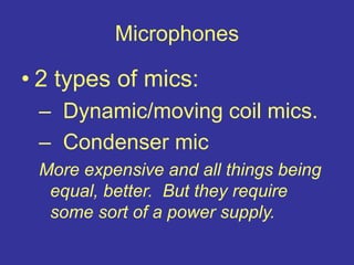 Microphones
• 2 types of mics:
– Dynamic/moving coil mics.
– Condenser mic
More expensive and all things being
equal, better. But they require
some sort of a power supply.
 