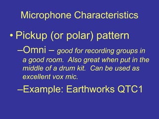 Microphone Characteristics
• Pickup (or polar) pattern
–Omni – good for recording groups in
a good room. Also great when put in the
middle of a drum kit. Can be used as
excellent vox mic.
–Example: Earthworks QTC1
 