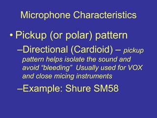 Microphone Characteristics
• Pickup (or polar) pattern
–Directional (Cardioid) – pickup
pattern helps isolate the sound and
avoid “bleeding” Usually used for VOX
and close micing instruments
–Example: Shure SM58
 