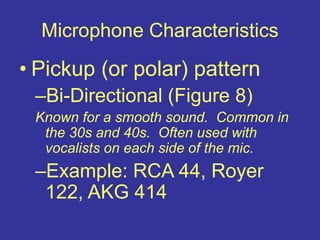 Microphone Characteristics
• Pickup (or polar) pattern
–Bi-Directional (Figure 8)
Known for a smooth sound. Common in
the 30s and 40s. Often used with
vocalists on each side of the mic.
–Example: RCA 44, Royer
122, AKG 414
 