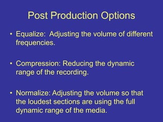 Post Production Options
• Equalize: Adjusting the volume of different
frequencies.
• Compression: Reducing the dynamic
range of the recording.
• Normalize: Adjusting the volume so that
the loudest sections are using the full
dynamic range of the media.
 
