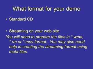 What format for your demo
• Standard CD
• Streaming on your web site
You will need to prepare the files in *.wma,
*.rm or *.mov format. You may also need
help in creating the streaming format using
meta files.
 