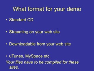 What format for your demo
• Standard CD
• Streaming on your web site
• Downloadable from your web site
• uTunes, MySpace etc.
Your files have to be compiled for these
sites.
 
