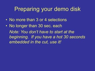 Preparing your demo disk
• No more than 3 or 4 selections
• No longer than 30 sec. each
Note: You don’t have to start at the
beginning. If you have a hot 30 seconds
embedded in the cut, use it!
 