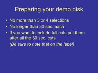 Preparing your demo disk
• No more than 3 or 4 selections
• No longer than 30 sec. each
• If you want to include full cuts put them
after all the 30 sec. cuts.
(Be sure to note that on the label)
 