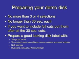 Preparing your demo disk
• No more than 3 or 4 selections
• No longer than 30 sec. each
• If you want to include full cuts put them
after all the 30 sec. cuts.
• Prepare a good looking disk label with:
– The group name
– The contact name and address, phone numbers and email address
– Web address
– Musicians name(s) and instrument(s)
 