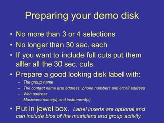 Preparing your demo disk
• No more than 3 or 4 selections
• No longer than 30 sec. each
• If you want to include full cuts put them
after all the 30 sec. cuts.
• Prepare a good looking disk label with:
– The group name
– The contact name and address, phone numbers and email address
– Web address
– Musicians name(s) and instrument(s)
• Put in jewel box. Label inserts are optional and
can include bios of the musicians and group activity.
 