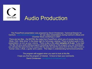 Audio Production This PowerPoint presentation was prepared by David Christensen, Technical Director for Centrum.  www.david-christensen.com  for use class presentations during Centrum’s Blues and Chamber Music workshops in 2007. There are two files…the MHTML file made from PowerPoint, which you of course have found. (Note: Click “slide show” in the lower right for full screen viewing.) There is limited audio in the presentation, so turn up your volume.  There is also a file called  samples of A.wav  If you load this file into any audio editing program (including Audacity a free program you can download) you will see the wave forms for a pure 440 Hz tone (A) and the wave form for the note A from a human voice, a flute, a guitar and a piano.  This helps in understanding harmonics/overtones. The program will suggest when you want to look at this file. I hope you find the program of interest.  I’d love to hear your comments.  David Christensen  [email_address]   
