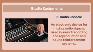 Studio Equipments
3. Audio Console
An electronic device for
mixing audio signals,
used in sound recording
and reproduction and
sound reinforcement
systems.
 