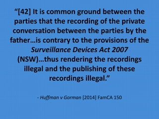 “[42] It is common ground between the
parties that the recording of the private
conversation between the parties by the
father…is contrary to the provisions of the
Surveillance Devices Act 2007
(NSW)…thus rendering the recordings
illegal and the publishing of these
recordings illegal.”
- Huffman v Gorman [2014] FamCA 150
 