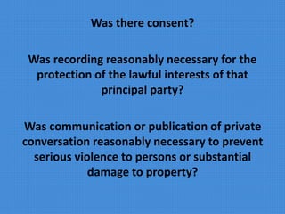 Was there consent?
Was recording reasonably necessary for the
protection of the lawful interests of that
principal party?
Was communication or publication of private
conversation reasonably necessary to prevent
serious violence to persons or substantial
damage to property?
 