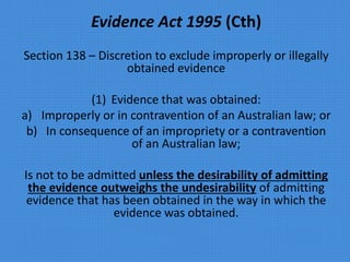 Evidence Act 1995 (Cth)
Section 138 – Discretion to exclude improperly or illegally
obtained evidence
(1) Evidence that was obtained:
a) Improperly or in contravention of an Australian law; or
b) In consequence of an impropriety or a contravention
of an Australian law;
Is not to be admitted unless the desirability of admitting
the evidence outweighs the undesirability of admitting
evidence that has been obtained in the way in which the
evidence was obtained.
 