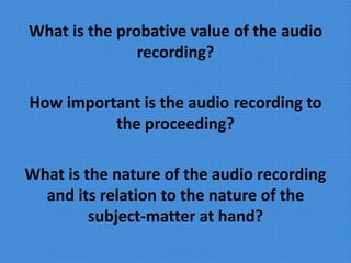 What is the probative value of the audio
recording?
How important is the audio recording to
the proceeding?
What is the nature of the audio recording
and its relation to the nature of the
subject-matter at hand?
 