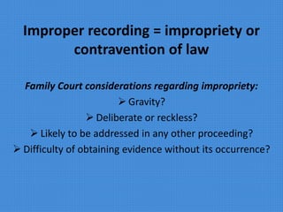 Improper recording = impropriety or
contravention of law
Family Court considerations regarding impropriety:
 Gravity?
 Deliberate or reckless?
 Likely to be addressed in any other proceeding?
 Difficulty of obtaining evidence without its occurrence?
 
