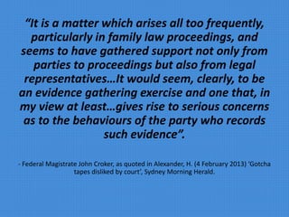 “It is a matter which arises all too frequently,
particularly in family law proceedings, and
seems to have gathered support not only from
parties to proceedings but also from legal
representatives…It would seem, clearly, to be
an evidence gathering exercise and one that, in
my view at least…gives rise to serious concerns
as to the behaviours of the party who records
such evidence”.
- Federal Magistrate John Croker, as quoted in Alexander, H. (4 February 2013) ‘Gotcha
tapes disliked by court’, Sydney Morning Herald.
 