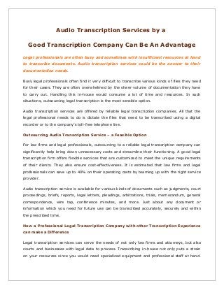 Audio Transcription Services by a
Good Transcription Company Can Be An Advantage
Legal professionals are often busy and sometimes with insufficient resources at hand
to transcribe documents. Audio transcription services could be the answer to their
documentation needs.
Busy legal professionals often find it very difficult to transcribe various kinds of files they need
for their cases. They are often overwhelmed by the sheer volume of documentation they have
to carry out. Handling this in-house would consume a lot of time and resources. In such
situations, outsourcing legal transcription is the most sensible option.
Audio transcription services are offered by reliable legal transcription companies. All that the
legal professional needs to do is dictate the files that need to be transcribed using a digital
recorder or to the company’s toll-free telephone line.
Outsourcing Audio Transcription Service – a Feasible Option
For law firms and legal professionals, outsourcing to a reliable legal transcription company can
significantly help bring down unnecessary costs and streamline their functioning. A good legal
transcription firm offers flexible services that are customized to meet the unique requirements
of their clients. They also ensure cost-effectiveness. It is estimated that law firms and legal
professionals can save up to 40% on their operating costs by teaming up with the right service
provider.
Audio transcription service is available for various kinds of documents such as judgments, court
proceedings, briefs, reports, legal letters, pleadings, arbitrations, trials, memorandum, general
correspondence, wire tap, conference minutes, and more. Just about any document or
information which you need for future use can be transcribed accurately, securely and within
the prescribed time.
How a Professional Legal Transcription Company with other Transcription Experience
can make a Difference
Legal transcription services can serve the needs of not only law firms and attorneys, but also
courts and businesses with legal data to process. Transcribing in-house not only puts a strain
on your resources since you would need specialized equipment and professional staff at hand.

 