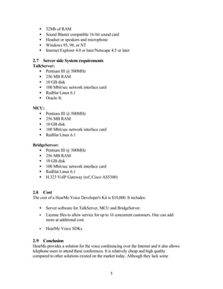 •   32Mb of RAM
    •   Sound Blaster compatible 16-bit sound card
    •   Headset or speakers and microphone
    •   Windows 95, 98, or NT
    •   Internet Explorer 4.0 or later/Netscape 4.5 or later

2.7 Server side System requirements
TalkServer:
   • Pentium III @ 500MHz
   • 256 MB RAM
   • 10 GB disk
   • 100 Mbit/sec network interface card
   • RedHat Linux 6.1
   • Oracle 8i

MCU:
  •     Pentium III @ 500MHz
  •     256 MB RAM
  •     10 GB disk
  •     100 Mbit/sec network interface card
  •     RedHat Linux 6.1

BridgeServer:
   • Pentium III @ 500MHz
   • 256 MB RAM
   • 10 GB disk
   • 100 Mbit/sec network interface card
   • RedHat Linux 6.1
   • H.323 VoIP Gateway (ref.:Cisco AS5300)


2.8 Cost
The cost of a HearMe Voice Developer's Kit is $10,000. It includes:

    •   Server software for TalkServer, MCU and BridgeServer.
    •   License files to allow service for up to 16 concurrent customers. One can add
        more at additional cost.

    •   HearMe Voice SDKs

2.9 Conclusion
HearMe provides a solution for the voice conferencing over the Internet and it also allows
telephone users to attend these conferences. It is relatively cheap and high quality
compared to other solutions existed on the market today. Although they lack some



                                                5
 