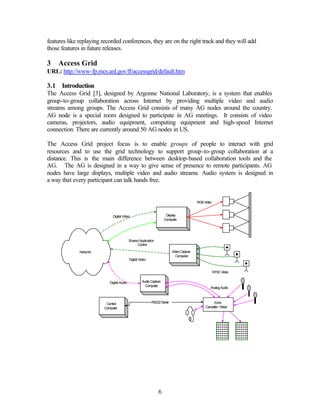 features like replaying recorded conferences, they are on the right track and they will add
those features in future releases.

3   Access Grid
URL: http://www-fp.mcs.anl.gov/fl/accessgrid/default.htm

3.1 Introduction
The Access Grid [3], designed by Argonne National Laboratory, is a system that enables
group-to-group collaboration across Internet by providing multiple video and audio
streams among groups. The Access Grid consists of many AG nodes around the country.
AG node is a special room designed to participate in AG meetings. It consists of video
cameras, projectors, audio equipment, computing equipment and high-speed Internet
connection. There are currently around 50 AG nodes in US.

The Access Grid project focus is to enable groups of people to interact with grid
resources and to use the grid technology to support group-to-group collaboration at a
distance. This is the main difference between desktop-based collaboration tools and the
AG. The AG is designed in a way to give sense of presence to remote participants. AG
nodes have large displays, multiple video and audio streams. Audio system is designed in
a way that every participant can talk hands free.


                                                                                          RGB Video



                             Digital Video                            Display
                                                                     Computer




                                           Shared Application
                                                Control

              Network                                                     Video Capture
                                                                             Computer
                                           Digital Video


                                                                                                      NTSC Video


                           Digital Audio             Audio Capture
                                                       Computer
                                                                                                  Analog Audio



                         Control                           RS232 Serial                              Echo
                        Computer                                                               Canceller / Mixer




                                                                6
 