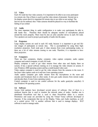 3.2 Video
Each AG node has four video cameras. It is important to be able to see every participant
in a remote site. One of them is used to get the video stream of presenter. Second one is
for display screen shot (it is important for remote sites to see what we are seeing). The
last two are for audience shot. Video cameras should be placed in a way to facilitate the
feeling of eye contact

3.3 Audio
The most important thing in audio configuration is to make very participants be able to
talk hands free. Therefore there should be adequate number of microphones placed
around the room properly. There must be also an echo canceller device in each AG node.
Two speakers are used to project good quality of audio into the space.

3.4 Projectors
Large display screens are used in each AG node, because it is important to get real life-
size images of participants at remote sites. This is accomplished by using three high-
resolution projectors. Each node gets 4 video streams from every participating nodes, so
there are a lot of video streams coming to one node. Therefore, it is important to have
three projectors.

3.5 Computers
There are four computers, display computer, video capture computer, audio capture
computer and control computer, in each AG node.
Display computer is used to get video streams from other sites and display them on
screens. It has a special software running on it to manage the video streams on screens. It
runs Windows 2000 operating system and has a multi-headed video card.
Video capture computer is used to get the video streams from the cameras in the room. It
has fours video capture cards on it and runs Linux operating system.
Audio capture computer gets audio streams from the microphones in the room and
encodes and broadcasts them to other nodes. It also gets audio streams from remote nodes
and decodes them. It runs Linux operating system.
Control computer is used to run control software for the audio gear(echo canceller). It
runs Windows 98 operating system.

3.6 Software
Access Grid partners have developed several pieces of software. One of them is a
multicast beacon that is used to monitor the network status of nodes. Another one is
distributed PowerPoint tool that is used to share PowerPoint slides in a session.
Persistence and scope are provided by using the Virtual Venue software developed at
Argonne. It has components that run on the Display, Video, and Audio machines, as well
as a central server. VIC is another software that is used to manage displays. RAT
software is used to manage audio.




                                               7
 