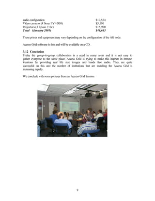 audio configuration                                           $10,564
Video cameras (4 Sony EVI-D30)                                $5,196
Projectors (3 Epson 710c)                                     $15,900
Total (January 2001)                                          $46,665

These prices and equipment may vary depending on the configuration of the AG node.

Access Grid software is free and will be available on a CD.

3.12 Conclusion
Today the group-to-group collaboration is a need in many areas and it is not easy to
gather everyone to the same place. Access Grid is trying to make this happen in remote
locations by providing real life size images and hands free audio. They are quite
successful on this and the number of institutions that are installing the Access Grid is
increasing rapidly.

We conclude with some pictures from an Access Grid Session




                                               9
 