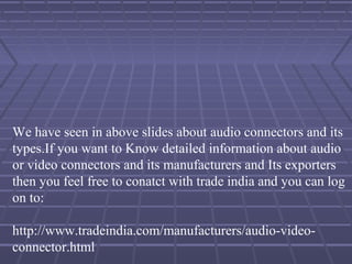 We have seen in above slides about audio connectors and its
types.If you want to Know detailed information about audio
or video connectors and its manufacturers and Its exporters
then you feel free to conatct with trade india and you can log
on to:
http://www.tradeindia.com/manufacturers/audio-video-
connector.html
 